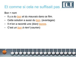 Et comme si cela ne suffisait pas … 
Bon = nom 
- Il y a du bon et du mauvais dans ce film. 
- Cette solution a aussi du bon. (avantages) 
- Il m’en a raconté une (bien) bonne. 
- C’est un bon à rien! (vaurien) 
 
