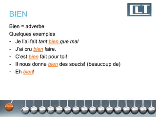 BIEN 
Bien = adverbe 
Quelques exemples 
- Je l’ai fait tant bien que mal 
- J’ai cru bien faire. 
- C’est bien fait pour toi! 
- Il nous donne bien des soucis! (beaucoup de) 
- Eh bien! 
 