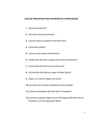 GUÍA DE PREGUNTAS PARA ENTREVISTAS A PROFUNIDAD

1. ¿Conoce el producto?

2. ¿Por qué consume el producto?

3. ¿Conoce todos los sabores de Bon Bon Bum?

4. ¿Qué sabor prefiere?

5. ¿Conoce otras marcas de bombones?

6. ¿Prefiere Bon Bon Bum o alguna otra marca de bombones?

7. ¿Compra Bon Bon Bum por sus concursos?

8. ¿Compra Bon Bon Bum por seguir a Falcao García?

9. ¿Sigue a la marca en alguna red social?

10.¿Se entera de concursos mediante las redes sociales?

11.¿Conoce el fanpage de Bon Bon Bum en Facebook?

12.¿Ha hecho preguntas alguna vez en el fanpage de Bon Bon Bum en
Facebook? ¿Le han respondido rápido?

26

 