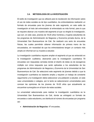 3.4.

METODOLOGÍA DE LA INVESTIGACIÓN

El estilo de investigación que se utilizará para la recolección de información sobre
el uso de redes sociales es de tipo cuantitativo, los entrevistadores realizarán un
formato de encuestas para los jóvenes de este segmento, en este estilo de
investigación el trato del entrevistador al entrevistado es más formal, para lo que
se requiere abarcar una muestra del segmento al que va dirigido la investigación,
que son, en este caso, jóvenes de 18-25 años hombres y mujeres estudiantes de
los programas de Administración de Negocios y Economía jornada diurna, de la
Universidad San Buenaventura de Cali. Se realizará una serie de encuestas
físicas, las cuales permitirán obtener información de primera mano de los
encuestados, sin necesidad de que los entrevistadores tengan un contacto más
amplio en informal con su muestra a estudiar.
La investigación cuantitativa requiere ampliar el segmento al que se entrevistó en
la investigación cualitativa, abarcando para la investigación cuantitativa 79
encuestas con respuestas cerradas donde el diseño de éstas es de escogencia
múltiple con única respuesta que serán aplicadas a los estudiantes de los
programas de Administración de Negocios y Economía de la Universidad de San
Buenaventura de Cali. Se seleccionó este segmento de jóvenes debido a que la
investigación cuantitativa es bastante amplia y requiere un trabajo de constante
seguimiento y la investigación debía seleccionar una población a estudiar, en este
caso universidades o colegios, por lo tanto se seleccionaron universidades para
conocer las opiniones de los jóvenes de 18-25 años que actualmente se
encuentran sumergidos en el boom de redes sociales.
La universidad seleccionada para realizar la investigación cuantitativa es la
Universidad San Buenaventura de Cali, donde se entregará un formato de
encuestas a cada estudiante y se distribuirá el número de encuestas por programa
así:
 Administración de Negocios: 47 encuestas.

34

 