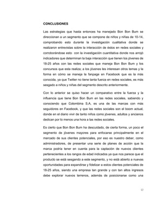 CONCLUSIONES
Las estrategias que hasta entonces ha manejado Bon Bon Bum se
direccionan a un segmento que se compone de niños y niñas de 10-14,
comprobando esto durante la investigación cualitativa donde se
realizaron entrevistas sobre la interacción de éstos en redes sociales y
corroborándose esto con la investigación cuantitativa donde nos arrojó
indicadores que determinan la baja interacción que tienen los jóvenes de
18-25 años con las redes sociales que maneja Bon Bon Bum y los
concursos que esta realiza; a los jóvenes les interesan otros temas y la
forma en cómo se maneja la fanpage en Facebook que es la más
conocida, ya que Twitter no tiene tanta fuerza en redes sociales, es más
sesgado a niños y niñas del segmento descrito anteriormente.
Con lo anterior se quiso hacer un comparativo entre la fuerza y la
influencia que tiene Bon Bon Bum en las redes sociales, sabiendo y
conociendo que Colombina S.A, es una de las marcas con más
seguidores en Facebook, y que las redes sociales son el boom actual,
donde en el diario vivir de tanto niños como jóvenes, adultos y ancianos
dedican por lo menos una hora a las redes sociales.
Es cierto que Bon Bon Bum ha descuidado, de cierta forma, un poco el
segmento de jóvenes mayores para enfocarse principalmente en el
mercado de sus clientes potenciales, por eso es nuestro deber, como
administradores, de presentar una serie de planes de acción que la
marca podría tener en cuenta para la captación de nuevos clientes
pertenecientes a los rangos de edad indicados ya que nos parece que el
producto se está sesgando a este segmento, y no está abierto a nuevas
oportunidades para expandirse y fidelizar a estos clientes potenciales de
18-25 años, siendo una empresa tan grande y con tan altos ingresos
debe explorar nuevos terrenos, además de posicionarse como una

52

 
