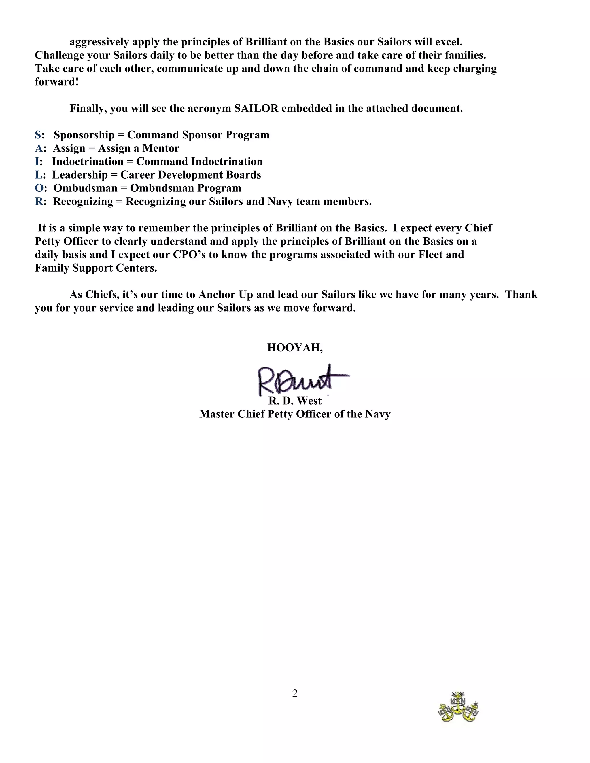 aggressively apply the principles of Brilliant on the Basics our Sailors will excel.
Challenge your Sailors daily to be better than the day before and take care of their families.
Take care of each other, communicate up and down the chain of command and keep charging
forward!

        Finally, you will see the acronym SAILOR embedded in the attached document.

S:   Sponsorship = Command Sponsor Program
A:   Assign = Assign a Mentor
I:   Indoctrination = Command Indoctrination
L:   Leadership = Career Development Boards
O:   Ombudsman = Ombudsman Program
R:   Recognizing = Recognizing our Sailors and Navy team members.

It is a simple way to remember the principles of Brilliant on the Basics. I expect every Chief
Petty Officer to clearly understand and apply the principles of Brilliant on the Basics on a
daily basis and I expect our CPO’s to know the programs associated with our Fleet and
Family Support Centers.

       As Chiefs, it’s our time to Anchor Up and lead our Sailors like we have for many years. Thank
you for your service and leading our Sailors as we move forward.


                                               HOOYAH,



                                              R. D. West
                                 Master Chief Petty Officer of the Navy




                                                    2
 