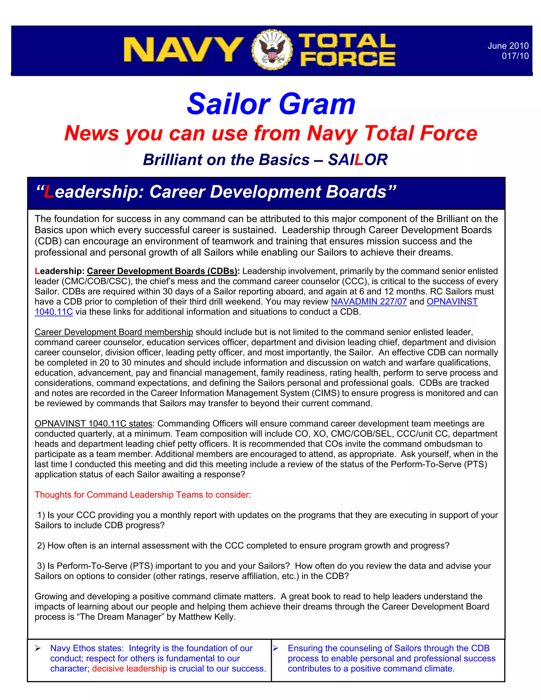June 2010
                                                                                                                          017/10




                                       Sailor Gram
       News you can use from Navy Total Force
                            Brilliant on the Basics – SAILOR

“Leadership: Career Development Boards”
The foundation for success in any command can be attributed to this major component of the Brilliant on the
Basics upon which every successful career is sustained. Leadership through Career Development Boards
(CDB) can encourage an environment of teamwork and training that ensures mission success and the
professional and personal growth of all Sailors while enabling our Sailors to achieve their dreams.
Leadership: Career Development Boards (CDBs): Leadership involvement, primarily by the command senior enlisted
leader (CMC/COB/CSC), the chief’s mess and the command career counselor (CCC), is critical to the success of every
Sailor. CDBs are required within 30 days of a Sailor reporting aboard, and again at 6 and 12 months. RC Sailors must
have a CDB prior to completion of their third drill weekend. You may review NAVADMIN 227/07 and OPNAVINST
1040.11C via these links for additional information and situations to conduct a CDB.

Career Development Board membership should include but is not limited to the command senior enlisted leader,
command career counselor, education services officer, department and division leading chief, department and division
career counselor, division officer, leading petty officer, and most importantly, the Sailor. An effective CDB can normally
be completed in 20 to 30 minutes and should include information and discussion on watch and warfare qualifications,
education, advancement, pay and financial management, family readiness, rating health, perform to serve process and
considerations, command expectations, and defining the Sailors personal and professional goals. CDBs are tracked
and notes are recorded in the Career Information Management System (CIMS) to ensure progress is monitored and can
be reviewed by commands that Sailors may transfer to beyond their current command.

OPNAVINST 1040.11C states: Commanding Officers will ensure command career development team meetings are
conducted quarterly, at a minimum. Team composition will include CO, XO, CMC/COB/SEL, CCC/unit CC, department
heads and department leading chief petty officers. It is recommended that COs invite the command ombudsman to
participate as a team member. Additional members are encouraged to attend, as appropriate. Ask yourself, when in the
last time I conducted this meeting and did this meeting include a review of the status of the Perform-To-Serve (PTS)
application status of each Sailor awaiting a response?

Thoughts for Command Leadership Teams to consider:

1) Is your CCC providing you a monthly report with updates on the programs that they are executing in support of your
Sailors to include CDB progress?

2) How often is an internal assessment with the CCC completed to ensure program growth and progress?

3) Is Perform-To-Serve (PTS) important to you and your Sailors? How often do you review the data and advise your
Sailors on options to consider (other ratings, reserve affiliation, etc.) in the CDB?
                                                                  Notable Quotables…
Growing and developing a positive command climate matters. A great book to read to help leaders understand the
impacts of learning about our people and helping them achieve their dreams through the Career Development Board
process is “The Dream Manager” by Matthew Kelly.


   Navy Ethos states: Integrity is the foundation of our        Ensuring the counseling of Sailors through the CDB
    conduct; respect for others is fundamental to our             process to enable personal and professional success
    character; decisive leadership is crucial to our success.     contributes to a positive command climate.
 