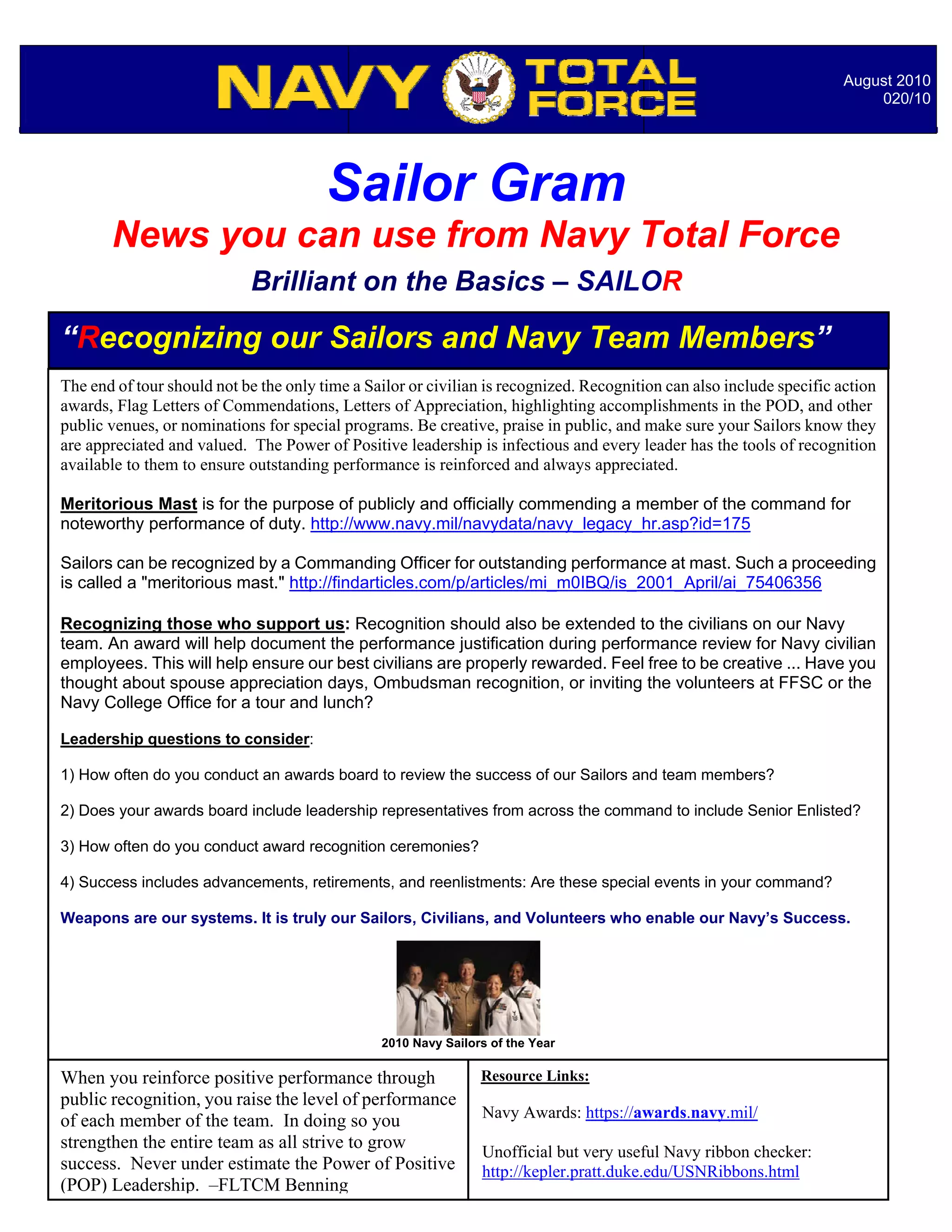 August 2010
                                                                                                                           020/10




                                        Sailor Gram
       News you can use from Navy Total Force
                            Brilliant on the Basics – SAILOR

“Recognizing our Sailors and Navy Team Members”
The end of tour should not be the only time a Sailor or civilian is recognized. Recognition can also include specific action
awards, Flag Letters of Commendations, Letters of Appreciation, highlighting accomplishments in the POD, and other
public venues, or nominations for special programs. Be creative, praise in public, and make sure your Sailors know they
are appreciated and valued. The Power of Positive leadership is infectious and every leader has the tools of recognition
available to them to ensure outstanding performance is reinforced and always appreciated.

Meritorious Mast is for the purpose of publicly and officially commending a member of the command for
noteworthy performance of duty. http://www.navy.mil/navydata/navy_legacy_hr.asp?id=175

Sailors can be recognized by a Commanding Officer for outstanding performance at mast. Such a proceeding
is called a "meritorious mast." http://findarticles.com/p/articles/mi_m0IBQ/is_2001_April/ai_75406356

Recognizing those who support us: Recognition should also be extended to the civilians on our Navy
team. An award will help document the performance justification during performance review for Navy civilian
employees. This will help ensure our best civilians are properly rewarded. Feel free to be creative ... Have you
thought about spouse appreciation days, Ombudsman recognition, or inviting the volunteers at FFSC or the
Navy College Office for a tour and lunch?

Leadership questions to consider:

1) How often do you conduct an awards board to review the success of our Sailors and team members?

2) Does your awards board include leadership representatives from across the command to include Senior Enlisted?

3) How often do you conduct award recognition ceremonies?

4) Success includes advancements, retirements, and reenlistments: Are these special events in your command?

Weapons are our systems. It is truly our Sailors, Civilians, and Volunteers who enable our Navy’s Success.




                                                2010 Navy Sailors of the Year

When you reinforce positive performance through                 Resource Links:
public recognition, you raise the level of performance
                                                                Navy Awards: https://awards.navy.mil/
of each member of the team. In doing so you
strengthen the entire team as all strive to grow                Unofficial but very useful Navy ribbon checker:
success. Never under estimate the Power of Positive             http://kepler.pratt.duke.edu/USNRibbons.html
(POP) Leadership. –FLTCM Benning
 