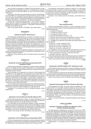 Viernes, 28 de octubre de 2016 Número 209 - Página 10723
Dicho acuerdo fue publicado en el Boletín Oficial de Navarra número
189, de fecha 29 de septiembre de 2016 y el expediente fue expuesto
al público durante quince días hábiles, sin que se formulara ninguna
reclamación.
Se procede, de acuerdo con lo dispuesto en el artículo 33 del Decreto
Foral 270/1998, de 21 de septiembre, que desarrolla la Ley Foral 2/1995,
de 10 de marzo, de Haciendas Locales de Navarra, en materia de presu-
puestos y gasto público, a la aprobación definitiva de dicha transferencia
de crédito, disponiendo su publicación a los efectos procedentes.
El gasto de la aplicación presupuestaria 1 4121 21000 –Manteni-
miento caminos y pistas, de 20.000,00 euros, será financiado mediante
transferencia de crédito de la aplicación 1 15100 64000 –Renovación Plan
Municipal, de 20.000,00 euros.
Bera, 19 de octubre de 2016.–El Alcalde, Josu Iratzoki Agirre.
L1611960
BIDAURRETA
Subasta del pastizal “Monte Nuevo”
El Ayuntamiento de Bidaurreta va a proceder, de acuerdo con lo dis-
puesto en la vigente Ley Foral 6/1990, de 2 de julio, de la Administración
Local de Navarra y el reglamento de Bienes de las Entidades Locales
de Navarra, Decreto Foral 280/1990 de 18 de octubre, a la adjudicación
por el procedimiento de subasta, del pastizal “Monte Nuevo” conforme al
pliego de condiciones aprobado por el pleno del Ayuntamiento, que se
encuentra a disposición de los interesados en la secretaría municipal en
horario de atención al público, al haber quedado desierto el procedimiento
de adjudicación vecinal directa.
El plazo para presentar propuestas finalizará el decimoquinto día
natural, contado desde el siguiente a la publicación del presente anuncio
en el Boletín Oficial de Navarra.
Bidaurreta, 24 de octubre de 2016.–El Alcalde, Antonio Goicoechea
Armendáriz.
L1612033
CABANILLAS
Aprobación inicial de modificación de presupuesto 2016
Expediente 10/2016
El Pleno del Ayuntamiento de Cabanillas, en sesión ordinaria celebrada
el día 21 de octubre de 2016, aprobó inicialmente, con la mayoría legal
suficiente, la modificación del Presupuesto general municipal del año 2016:
Expediente número 10/2016.
De conformidad con lo dispuesto en el artículo 33 del Decreto Foral
270/1998, de 21 de septiembre, que desarrolla la Ley Foral 2/1995, de
10 de marzo, de Haciendas Locales de Navarra (artículos 202 y 214), en
materia de presupuestos y gasto público, el expediente se expondrá en
Secretaría durante quince días hábiles, a contar desde el siguiente a la
publicación de este anuncio en el Boletín Oficial de Navarra, a fin de que
los vecinos o interesados puedan examinar el expediente y formular las
reclamaciones que estimen pertinentes.
Si no se hubiesen formulado reclamaciones, las modificaciones presu-
puestarias se entenderán aprobadas definitivamente, una vez transcurrido
el período de exposición pública señalado en el párrafo anterior.
Cabanillas, 21 de octubre de 2016.–El Alcalde‑Presidente, Jesús
Santos Pérez.
L1611981
CORELLA
Aprobación inicial modificación Plantilla Orgánica 2016
El Pleno del Ayuntamiento de Corella, en sesión celebrada el 13 de
octubre de 2016, adoptó acuerdo aprobando inicialmente la modificación
de la Plantilla Orgánica 2016, del Ayuntamiento de Corella.
En cumplimiento de las disposiciones vigentes, el citado expediente
se somete a información pública por plazo de quince días hábiles, a contar
desde el siguiente a la publicación de este anuncio en el Boletín Oficial
de Navarra, a fin de que las personas interesadas puedan examinar el
expediente y formular las reclamaciones que estimen oportunas.
Corella, 19 de octubre de 2016.–El Alcalde, Gorka Garcia Izal.
L1611959
DICASTILLO
Aprobación inicial modificaciones presupuestarias 3/2016
El Pleno del Ayuntamiento de Dicastillo en sesión celebrada el día 29
de septiembre de 2016, aprobó inicialmente el expediente número 3/2016
de modificaciones del presupuesto General único del ejercicio 2016.
El expediente permanecerá expuesto al público en la Secretaria
Municipal durante un periodo de quince días hábiles, a contar desde
la publicación del presente anuncio en el Boletín Oficial de Navarra, a
fin de que los vecinos e interesados puedan examinarlo y formular las
reclamaciones que estimen pertinentes.
Dicastillo, 19 de octubre de 2016.–El Alcalde, Javier Oteiza Guru-
charri.
L1611909
ENÉRIZ
Tipos impositivos 2017
El Pleno del Ayuntamiento de Enériz, en sesión celebrada el día 19
de octubre de 2016, aprobó los tipos impositivos para el ejercicio 2017
siendo los siguientes:
1.–Contribución Territorial:
1.1.–Contribución Urbana: 0,411%.
1.2.–Contribución Rústica: 0,80%
2.–Impuesto Actividades Económicas: 1,33.
3.–Impuesto sobre Construcciones Instalaciones y Obras: 4,48%.
4.–Impuesto sobre el Incremento del Valor de los Terrenos.
4.1.–Establecer los siguientes porcentajes para determinación de la
Base Imponible:
–Periodo de 1‑5 años: Coeficiente 3,29.
–Periodo de 5‑10 años: Coeficiente 3,20.
–Periodo de 10‑15 años: Coeficiente 2,77.
–Periodo de 15‑20 años: coeficiente 2,22.
4.2.–Establecer como tipo de gravamen para determinar la cuota el
tipo único del 17,47 por ciento para todos los periodos impositivos.
5.–Aprovechamientos comunales, incremento del 0,00%.
6.–Impuesto vehículos: Tarifa oficial.
Contra esta aprobación podrán interponerse los recursos establecidos
en el número 1 del artículo 33 de la Ley Foral 6/1990, de 2 de julio.
Enériz, 20 de octubre de 2016.–El Alcalde, David Villarroya González.
L1611965
ENÉRIZ
Presupuesto y Plantilla Orgánica 2017. Aprobación inicial
El Pleno del Ayuntamiento de Enériz, en sesión celebrada el día 19 de
octubre de 2016, aprobó inicialmente el Presupuesto y Plantilla Orgánica
para el ejercicio 2017.
La documentación se encuentra de manifiesto en Secretaría municipal
por plazo de quince días hábiles a fin de que las personas interesadas pue-
dan examinarla y formular las reclamaciones que consideren oportuno.
Enériz, 20 de octubre de 2016.–El Alcalde, David Villarroya González.
L1611966
ENÉRIZ
Ampliación plazo alegaciones Plan Urbanístico Municipal
El Ayuntamiento de Enériz, en sesión plenaria celebrada el 19 de
octubre de 2016, ha acordado ampliar por plazo de quince días, con-
tados desde el día siguiente al de la publicación del presente anuncio
en el Boletín Oficial de la Comunidad Foral, el trámite de exposición y
presentación de alegaciones al Plan Urbanístico en tramitación, iniciado
por anuncio publicado en el Boletín Oficial de Navarra número 175, de 9
de septiembre. Todo lo cual se hace público a los efectos pertinentes y
para general conocimiento.
Enériz, 21 de octubre de 2016.–El Alcalde Presidente, David Villarroya
González.
L1611991
ESTELLA/LIZARRA
Normativa de Estudio de Detalle de la Manzana 9, APA 1,
del Plan Urbanístico Municipal
De conformidad a lo establecido en el artículo 70.2 de la Ley 7/1985,
de 2 de abril, Reguladora de las Bases de Régimen Local, así como a lo
dispuesto en el artículo 81.1 de la Ley Foral 35/2002, de 20 de diciembre, de
Ordenación del Territorio y Urbanismo, se procede a publicar la normativa
del Estudio de Detalle de la Manzana 9, de la APA 1, del Plan Urbanístico
Municipal de Estella/Lizarra, aprobado definitivamente en sesión ordinaria
de Pleno, de fecha 4 de febrero de 2016, y publicado en el Boletín Oficial
de Navarra número 36, de fecha 23 de febrero de 2016.
Estella/Lizarra, 17 de octubre de 2016.–El Alcalde, Koldo Leoz Gar-
ciandia.
 