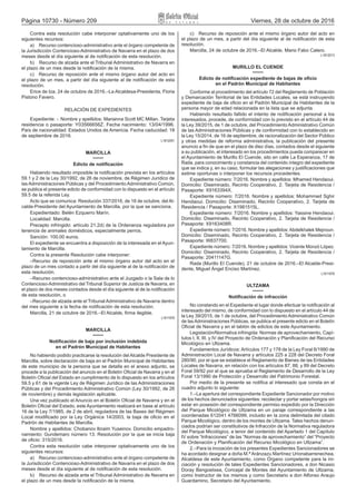 Página 10730 - Número 209 Viernes, 28 de octubre de 2016
Contra esta resolución cabe interponer optativamente uno de los
siguientes recursos:
a)  Recurso contencioso‑administrativo ante el órgano competente de
la Jurisdicción Contencioso‑Administrativo de Navarra en el plazo de dos
meses desde el día siguiente al de notificación de esta resolución.
b)  Recurso de alzada ante el Tribunal Administrativo de Navarra en
el plazo de un mes desde la notificación de la misma.
c)  Recurso de reposición ante el mismo órgano autor del acto en
el plazo de un mes, a partir del día siguiente al de notificación de esta
resolución.
Erice de Iza, 24 de octubre de 2016.–La Alcaldesa‑Presidenta, Floria
Pistono Favero.
RELACIÓN DE EXPEDIENTES
Expediente: ‑. Nombre y apellidos: Marianna Scott MC Millan. Tarjeta
residencia o pasaporte: Y03566656Z. Fecha nacimiento: 13/04/1996.
País de nacionalidad: Estados Unidos de Americia. Fecha caducidad: 18
de septiembre de 2016.
L1612051
MARCILLA
Edicto de notificación
Habiendo resultado imposible la notificación prevista en los artículos
59.1 y 2 de la Ley 30/1992, de 26 de noviembre, de Régimen Jurídico de
las Administraciones Públicas y del Procedimiento Administrativo Común,
se publica el presente edicto de conformidad con lo dispuesto en el artículo
59.5 de la referida Ley.
Acto que se comunica: Resolución 337/2016, de 18 de octubre, del Al-
calde‑Presidente del Ayuntamiento de Marcilla, por la que se sanciona.
Expedientado: Belén Ezquerro Marín.
Localidad: Marcilla.
Precepto infringido: artículo 21.2d) de la Ordenanza reguladora por
tenencia de animales domésticos, especialmente perros.
Sanción: 100,00 euros.
El expediente se encuentra a disposición de la interesada en el Ayun-
tamiento de Marcilla.
Contra la presente Resolución cabe interponer:
–Recurso de reposición ante el mismo órgano autor del acto en el
plazo de un mes contado a partir del día siguiente al de la notificación de
esta resolución.
–Recurso contencioso‑administrativo ante el Juzgado o la Sala de lo
Contencioso‑Administrativo del Tribunal Superior de Justicia de Navarra, en
el plazo de dos meses contados desde el día siguiente al de la notificación
de esta resolución, o
–Recurso de alzada ante el Tribunal Administrativo de Navarra dentro
del mes siguiente a la fecha de notificación de esta resolución.
Marcilla, 21 de octubre de 2016.–El Alcalde, firma ilegible.
L1611976
MARCILLA
Notificación de baja por inclusión indebida
en el Padrón Municipal de Habitantes
No habiendo podido practicarse la resolución del Alcalde Presidente de
Marcilla, sobre declaración de baja en el Padrón Municipal de Habitantes
de este municipio de la persona que se detalla en el anexo adjunto, se
procede a la publicación del anuncio en el Boletín Oficial de Navarra y en el
Boletín Oficial del Estado en cumplimiento de lo dispuesto en los artículos
59.5 y 61 de la vigente Ley de Régimen Jurídico de las Administraciones
Públicas y del Procedimiento Administrativo Común (Ley 30/1992, de 26
de noviembre) y demás legislación aplicable.
Una vez publicado el Anuncio en el Boletín Oficial de Navarra y en el
Boletín Oficial del Estado, este Ayuntamiento realizará en base al artículo
16 de la Ley 7/1985, de 2 de abril, reguladora de las Bases del Régimen
Local modificado por la Ley Orgánica 14/2003, la baja de oficio en el
Padrón de Habitantes de Marcilla.
Nombre y apellidos: Chobanov Ibraim Yuseinov. Domicilio empadro-
namiento: Gundemaro número 13. Resolución por la que se inicia baja
de oficio: 315/2016.
Contra esta resolución cabe interponer optativamente uno de los
siguientes recursos:
a)  Recurso contencioso‑administrativo ante el órgano competente de
la Jurisdicción Contencioso‑Administrativo de Navarra en el plazo de dos
meses desde el día siguiente al de notificación de esta resolución.
b)  Recurso de alzada ante el Tribunal Administrativo de Navarra en
el plazo de un mes desde la notificación de la misma.
c)  Recurso de reposición ante el mismo órgano autor del acto en
el plazo de un mes, a partir del día siguiente al de notificación de esta
resolución.
Marcilla, 24 de octubre de 2016.–El Alcalde, Mario Fabo Calero.
L1612013
MURILLO EL CUENDE
Edicto de notificación expediente de bajas de oficio
en el Padrón Municipal de Habitantes
Conforme al procedimiento del artículo 72 del Reglamento de Población
y Demarcación Territorial de las Entidades Locales, se está instruyendo
expediente de baja de oficio en el Padrón Municipal de Habitantes de la
persona mayor de edad relacionada en la lista que se adjunta.
Habiendo resultado fallido el intento de notificación personal a los
interesados, procede, de conformidad con lo previsto en el artículo 44 de
la Ley 39/2015, de 1 de octubre, del Procedimiento Administrativo Común
de las Administraciones Públicas y de conformidad con lo establecido en
la Ley 15/2014, de 16 de septiembre, de racionalización del Sector Público
y otras medidas de reforma administrativa, la publicación del presente
anuncio a fin de que en el plazo de diez días, contados desde el siguiente
a su publicación, el interesado en los procedimientos pueda comparecer en
el Ayuntamiento de Murillo El Cuende, sito en calle La Esperanza, 17 de
Rada, para conocimiento y constancia del contenido íntegro del expediente
que se indica y, en su caso, formular las alegaciones y justificaciones que
estime oportunas o interponer los recursos procedentes.
Expediente número: 7/2016. Nombre y apellidos: Mhamed Hendaoui.
Domicilio: Diseminado, Recinto Cooperativo, 2. Tarjeta de Residencia /
Pasaporte: X9163394X.
Expediente número: 7/2016. Nombre y apellidos: Mohammed Sghir
Hendaoui. Domicilio: Diseminado, Recinto Cooperativo, 2. Tarjeta de
Residencia / Pasaporte: X1981515L.
Expediente número: 7/2016. Nombre y apellidos: Yassine Hendaoui.
Domicilio: Diseminado, Recinto Cooperativo, 2. Tarjeta de Residencia /
Pasaporte: X9163408R.
Expediente número: 7/2016. Nombre y apellidos: Abdelkhalek Mejnoun.
Domicilio: Diseminado, Recinto Cooperativo, 2. Tarjeta de Residencia /
Pasaporte: W837700.
Expediente número: 7/2016. Nombre y apellidos: Vicente Monzó López.
Domicilio: Diseminado, Recinto Cooperativo, 2. Tarjeta de Residencia /
Pasaporte: 20411147G.
Rada (Murillo El Cuende), 21 de octubre de 2016.–El Alcalde‑Presi-
dente, Miguel Ángel Enciso Martínez.
L1611978
ULTZAMA
Notificación de infracción
No constando en el Expediente el lugar donde efectuar la notificación al
interesado del mismo, de conformidad con lo dispuesto en el artículo 44 de
la Ley 39/2015, de 1 de octubre, del Procedimiento Administrativo Común
de las Administraciones Públicas, se publica el presente edicto en el Boletín
Oficial de Navarra y en el tablón de edictos de este Ayuntamiento.
Legislación/Normativa infringida: Normas de aprovechamiento, Capí-
tulos I, II, III, y IV del Proyecto de Ordenación y Planificación del Recurso
Micológico en Ultzama.
Fundamentos Jurídicos: Artículos 177 y 178 de la Ley Foral 6/1990 de
Administración Local de Navarra y artículos 225 a 228 del Decreto Foral
280/90, por el que se establece el Reglamento de Bienes de las Entidades
Locales de Navarra, en relación con los artículos 87, 88, y 89 del Decreto
Foral 59/92 por el que se aprueba el Reglamento de Desarrollo de la Ley
Foral 13/1990 de Protección y Desarrollo del Patrimonio Forestal.
Por medio de la presente se notifica al interesado que consta en el
cuadro adjunto lo siguiente:
1.–La apertura del correspondiente Expediente Sancionador por motivo
de los hechos denunciados siguientes: recolectar y portar setas/hongos sin
estar en posesión del correspondiente permiso expedido por la Dirección
del Parque Micológico de Ultzama en un paraje correspondiente a las
coordenadas 612041 4766099, incluido en la zona delimitada del citado
Parque Micológico, dentro de los montes de Ultzama. Tales hechos denun-
ciados podrían ser constitutivos de Infracción de la Normativa reguladora
del Parque Micológico, a tenor del contenido del Apartado 1 del Capítulo
IV sobre “Infracciones” de las “Normas de aprovechamiento” del “Proyecto
de Ordenación y Planificación del Recurso Micológico en Ultzama”.
2.–Para la incoación de los presentes Expedientes Sancionadores se
ha acordado designar a doña M.ª Aránzazu Martínez Urionabarrenechea,
Alcaldesa de este Ayuntamiento, como Órgano competente para la ini-
ciación y resolución de tales Expedientes Sancionadores, a don Nicasio
Doray Bengoetxea, Concejal de Montes del Ayuntamiento de Ultzama,
como Instructor de los mismos y como Secretario a don Alfonso Araujo
Guardamino, Secretario del Ayuntamiento.
 