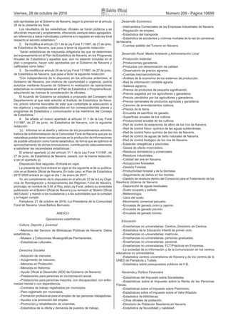 Viernes, 28 de octubre de 2016 Número 209 - Página 10699
sido aprobadas por el Gobierno de Navarra, según lo previsto en el artículo
28 de la presente ley foral.
Los resultados de las estadísticas oficiales se harán públicos y se
difundirán imparcial y ampliamente, ofreciendo siempre datos agregados,
sin referencia a datos individuales conforme a lo regulado en esta ley foral
respecto al secreto estadístico.”
2.  Se modifica el artículo 23.1 de la Ley Foral 11/1997, de 27 de junio,
de Estadística de Navarra, que pasa a tener la siguiente redacción:
“Serán estadísticas de respuesta obligatoria las que se determinen
así expresamente en el Plan de Estadística de Navarra, en los Programas
Anuales de Estadística y aquellas que, aun no estando incluidas en el
plan o programa, hayan sido aprobadas por el Gobierno de Navarra y
calificadas como tales.”
3.  Se modifica el artículo 28 de la Ley Foral 11/1997, de 27 de junio,
de Estadística de Navarra, que pasa a tener la siguiente redacción:
“Con independencia de lo dispuesto en los artículos anteriores, el
Gobierno de Navarra, por motivos de oportunidad o urgencia, podría
autorizar mediante Acuerdo de Gobierno la realización de operaciones
estadísticas no contempladas en el Plan de Estadística o Programa Anual,
adquiriendo las mismas la consideración de oficiales.
El Acuerdo de Gobierno se adoptará a propuesta del Consejero del
Departamento al que esté adscrito el Instituto de Estadística de Nava-
rra, previo informe favorable de este que contemple la adecuación a
los objetivos y requisitos establecidos en los correspondientes planes y
programas de Estadística y comunicación a los miembros del Consejo
de Estadística.”
4.  Se añade un nuevo apartado al artículo 31.1 de la Ley Foral
11/1997, de 27 de junio, de Estadística de Navarra, con la siguiente
redacción:
“p)  Informar en el diseño y reforma de los procedimientos adminis-
trativos de la Administración de la Comunidad Foral de Navarra que por su
naturaleza puedan tener consecuencias en la producción de informaciones
de posible utilización como fuente estadística, de forma que se optimice el
aprovechamiento de dichas innovaciones, contribuyendo adecuadamente
a satisfacer las necesidades estadísticas.”
El anterior apartado p) del artículo 31.1 de la Ley Foral 11/1997, de
27 de junio, de Estadística de Navarra, pasará, con la misma redacción,
a ser el apartado q).
Disposición final segunda.–Entrada en vigor.
La presente ley foral entrará en vigor el día siguiente al de su publica-
ción en el Boletín Oficial de Navarra. En todo caso, el Plan de Estadística
2017‑2020 entrará en vigor el día 1 de enero de 2017.
Yo, en cumplimiento de lo dispuesto en el artículo 22 de la Ley Orgá-
nica de Reintegración y Amejoramiento del Régimen Foral de Navarra,
promulgo, en nombre de S.M. el Rey, esta Ley Foral, ordeno su inmediata
publicación en el Boletín Oficial de Navarra y su remisión al “Boletín Oficial
del Estado” y mando a los ciudadanos y a las autoridades que la cumplan
y la hagan cumplir.
Pamplona, 21 de octubre de 2016.–La Presidenta de la Comunidad
Foral de Navarra, Uxue Barkos Berruezo.
ANEXO I
Operaciones estadísticas
Cultura, Deporte y Juventud
–Memoria del Servicio de Bibliotecas Públicas de Navarra: Datos
estadísticos.
–Museos y Colecciones Museográficas Permanentes.
–Estadísticas culturales.
Derechos Sociales
–Adopción de menores.
–Acogimiento de menores.
–Menores en Protección.
–Menores en Reforma.
–Ayuda Oficial al Desarrollo (AOD del Gobierno de Navarra).
–Prestaciones para personas en incorporación social.
–Prestaciones para personas mayores, con discapacidad, con enfer-
medad mental o con dependencia.
–Contratos de trabajo registrados por municipios.
–Paro registrado por municipios.
–Formación profesional para el empleo de las personas trabajadoras.
–Ayudas a la promoción del empleo.
–Promoción y rehabilitación de viviendas.
–Estadística de la oferta y demanda de puestos de trabajo.
Desarrollo Económico
–Intercambios Comerciales de las Empresas Industriales de Navarra.
–Regulación de empleo.
–Estadística del transporte.
–Estadística de accidentes y víctimas mortales de la red de carreteras
de Navarra.
–Cuentas satélite del Turismo en Navarra.
Desarrollo Rural, Medio Ambiente y Administración Local
–Producción estándar.
–Producciones ganaderas.
–Productos con denominación de calidad.
–Observatorio de precios agrarios.
–Cuentas macroeconómicas.
–Análisis de la economía de los sistemas de producción.
–Red de información contable agraria.
–Salarios agrarios.
–Precios de productos de pequeña significación.
–Precios pagados por los agricultores y ganaderos.
–Precios percibidos por los agricultores y ganaderos.
–Precios semanales de productos agrícolas y ganaderos.
–Cánones de arrendamientos rústicos.
–Precios de la tierra.
–Encuesta de sacrificio de ganado.
–Superficies anuales de los cultivos.
–Producciones anuales de los cultivos.
–Red de control de estaciones de aforo de los ríos de Navarra.
–Red de control físico ‑químico de las aguas subterráneas.
–Red de control físico químico de los ríos de Navarra.
–Red de control de aguas de baño naturales de Navarra.
–Red de control biológico de los ríos de Navarra.
–Especies cinegéticas y piscícolas.
–Gases de efecto invernadero.
–Residuos domésticos y comerciales.
–Residuos industriales.
–Calidad del aire en Navarra.
–Actuaciones forestales.
–Gestión Forestal.
–Productividad forestal y de la biomasa.
–Seguimiento de daños en los montes.
–Gestión de residuos dentro del Consorcio para el Tratamiento de los
Residuos Urbanos de Navarra.
–Depuración de aguas residuales.
–Suelo ocupado y sellado.
–Meteorología.
–Usos del suelo.
–Movimiento comercial pecuario.
–Encuesta de ganado ovino y caprino.
–Encuesta de ganado porcino.
–Encuesta de ganado bovino.
Educación
–Enseñanzas no universitarias: Centros, Directorio de Centros.
–Estadística de la Educación Infantil de primer ciclo.
–Enseñanzas no universitarias: matrícula.
–Enseñanzas no universitarias: personas graduadas.
–Enseñanzas no universitarias: personal.
–Enseñanzas no universitarias: FCT/Prácticas en Empresas.
–La sociedad de la información y de la comunicación en los centros
educativos no universitarios.
–Estadística centros universitarios de Navarra y de los centros de la
UNED de Pamplona y Tudela.
–Estadística sobre presupuestos públicos de I+D.
Hacienda y Política Financiera
–Estadísticas del Impuesto sobre Sociedades.
–Estadísticas sobre el Impuesto sobre la Renta de las Personas
Físicas.
–Estadísticas sobre el Impuesto sobre Patrimonio.
–Estadísticas sobre el Impuesto sobre el Valor Añadido.
–Estadística de bibliotecas.
–Cifras oficiales de población.
–Directorio de Población Residente en Navarra.
–Estadística de fecundidad y natalidad.
 
