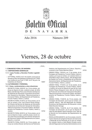 Año 2016 Número 209
Viernes, 28 de octubre
S U M A R I O
PÁGINA PÁGINA
1. COMUNIDAD FORAL DE NAVARRA
1.1. DISPOSICIONES GENERALES
1.1.1. Leyes Forales y Decretos Forales Legislati‑
vos
-- LEY FORAL 14/2016, de 21 de octubre, por la que se
aprueba el Plan de Estadística de Navarra 2017‑2020
y se modifica la Ley Foral 11/1997, de 27 de junio, de
Estadística de Navarra.		 10697
1.2. AUTORIDADES Y PERSONAL
1.2.1. Ceses, nombramientos y otras situaciones
-- DECRETO FORAL 90/2016, de 19 de octubre, por
el que se dispone el cese, a petición propia, de doña
María Julia Bermejo Parra como Directora del Servicio
de Sistemas de Información Corporativos de la Direc-
ción General de Informática, Telecomunicaciones e
Innovación Pública, del Departamento de Presidencia,
Función Pública, Interior y Justicia.		 10702
-- DECRETO FORAL 91/2016, de 19 de octubre, por el
que se nombra a don Juan Antonio Rozas Arangu-
ren Director del Servicio de Sistemas de Información
Corporativos de la Dirección General de Informática,
Telecomunicaciones e Innovación Pública, del Depar-
tamento de Presidencia, Función Pública, Interior y
Justicia.		 10702
-- DECRETO FORAL 92/2016, de 19 de octubre, por el
que se dispone el cese, a petición propia, de don Je-
sús Javier Ascunce Elizaga como Director del Servicio
de Patrimonio Histórico del Departamento de Cultura,
Deporte y Juventud.		 10702
-- DECRETO FORAL 93/2016, de 19 de octubre, por
el que se nombra Director del Servicio de Patrimonio
Histórico del Departamento de Cultura, Deporte y
Juventud a don Carlos Martínez Álava.		 10703
-- ORDEN FORAL 176/2016, de 17 de octubre, de la
Consejera de Presidencia, Función Pública, Interior y
Justicia, por la que se nombra, con carácter interino, a
doña María Jesús Labiano Cenoz, Jefa del Negociado
de Gestión de Turnos y Estadísticas de la Dirección
General de Interior, del Departamento de Presidencia,
Función Pública, Interior y Justicia.		 10703
-- ORDEN FORAL 177/2016, de 19 de octubre, de la
Consejera de Presidencia, Función Pública, Interior
y Justicia, por la que se dispone el cese de don Juan
Antonio Rozas Aranguren como Jefe de la Sección
de Producción de la Dirección General de Informática,
Telecomunicaciones e Innovación Pública, del Depar-
tamento de Presidencia, Función Pública, Interior y
Justicia.		 10703
-- ORDEN FORAL 113/2016, de 19 de octubre, del
Consejero de Educación, por la que se nombra, con
carácter interino, Jefa del Negociado de Gestión
Económica del Departamento de Educación a doña
Delia Elizondo Osinaga.		 10703
-- ORDEN FORAL 114/2016, de 21 de octubre, del
Consejero de Educación, por la que se dispone el
cese de doña Beatriz Ayerra Gamboa como Jefa de
la Sección de Convocatorias del Departamento de
Educación.		 10703
-- RESOLUCIÓN 6226/2016, de 24 de octubre, de la Di-
rectora Gerente de la Agencia Navarra de Autonomía
y Desarrollo de las Personas por la que se nombra
con carácter interino a doña Beatriz Arrastia Larrión
Jefa del Negociado de Asuntos Administrativos de la
 