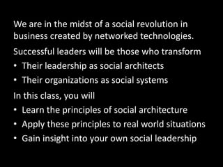 We are in the midst of a social revolution in
business created by networked technologies.
Successful leaders will be those who transform
? Their leadership as social architects
? Their organizations as social systems
In this class, you will
? Learn the principles of social architecture
? Apply these principles to real world situations
? Gain insight into your own social leadership
 