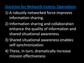 Doctrine for Network-Centric Operations
1) A robustly networked force improves
   information sharing.
2) Information sharing and collaboration
   enhance the quality of information and
   shared situational awareness.
3) Shared situational awareness enables
   self-synchronization
4) These, in turn, dramatically increase
   mission effectiveness
 
