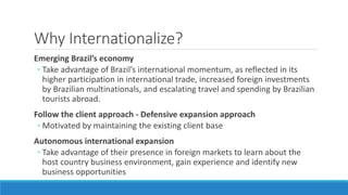 Why Internationalize? 
Emerging Brazil’s economy 
◦ Take advantage of Brazil’s international momentum, as reflected in its 
higher participation in international trade, increased foreign investments 
by Brazilian multinationals, and escalating travel and spending by Brazilian 
tourists abroad. 
Follow the client approach - Defensive expansion approach 
◦ Motivated by maintaining the existing client base 
Autonomous international expansion 
◦ Take advantage of their presence in foreign markets to learn about the 
host country business environment, gain experience and identify new 
business opportunities 
 