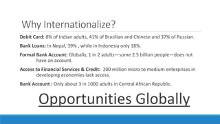 Why Internationalize? 
Debit Card: 8% of Indian adults, 41% of Brazilian and Chinese and 37% of Russian. 
Bank Loans: In Nepal, 39% , while in Indonesia only 18%. 
Formal Bank Account: Globally, 1 in 2 adults—some 2.5 billion people—does not 
have an account. 
Access to Financial Services & Credit: 200 million micro to medium enterprises in 
developing economies lack access. 
Bank Account : Only about 3 in 1000 adults in Central African Republic. 
Opportunities Globally 
 