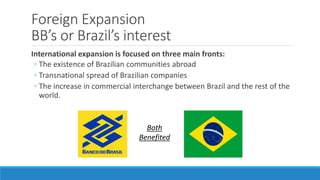 Foreign Expansion 
BB’s or Brazil’s interest 
International expansion is focused on three main fronts: 
◦ The existence of Brazilian communities abroad 
◦ Transnational spread of Brazilian companies 
◦ The increase in commercial interchange between Brazil and the rest of the 
world. 
Both 
Benefited 
 