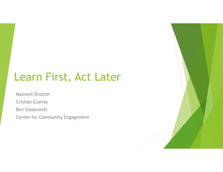 Learn First, Act Later
Maxwell Droznin
Cristian Cuevas
Ben Staskowski
Center for Community Engagement
 