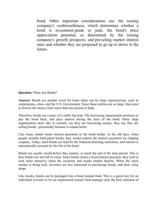 bond. Other important considerations are: the issuing
              company's creditworthiness, which determines whether a
              bond is investment-grade or junk; the bond's price
              appreciation potential, as determined by the issuing
              company's growth prospects; and prevailing market interest
              rates and whether they are projected to go up or down in the
              future.




Question: What Are Bonds?

Answer: Bonds are another word for loans taken out by large organizations, such as
corporations, cities, and the U.S. Government. Since these entities are so large, they need
to borrow the money from more than one person or bank.

Therefore, bonds are a piece of a really big loan. The borrowing organization promises to
pay the bond back, and pays interest during the term of the bond. Since large
organizations don't like to actually say they are borrowing money, they say they are
selling bonds...presumably because it sounds better.

Like loans, bonds return interest payments to the bond holder. In the old days, when
people actually held paper bonds, they would redeem the interest payments by clipping
coupons. Today, most bonds are held by the financial planning institution, and interest is
automatically accrued for the life of the bond.

Bonds are usually resold before they mature, or reach the end of the loan period. This is
how bonds rise and fall in value. Since bonds return a fixed interest payment, they tend to
look more attractive when the economy and stocks market decline. When the stock
market is doing well, investors are less interested in purchasing bonds, and their value
drops.

Like stocks, bonds can be packaged into a bond mutual fund. This is a good way for an
individual investor to let an experienced mutual fund manager pick the best selection of
 