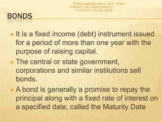 BONDS
 It is a fixed income (debt) instrument issued
for a period of more than one year with the
purpose of raising capital.
 The central or state government,
corporations and similar institutions sell
bonds.
 A bond is generally a promise to repay the
principal along with a fixed rate of interest on
a specified date, called the Maturity Date
BOND
1
YOGESH NAMDEO INGLE. MBA
(FINANCE), NET (MANAGEMENT),
Ph.D (WIP), G.D.C &A, NCMP.
 