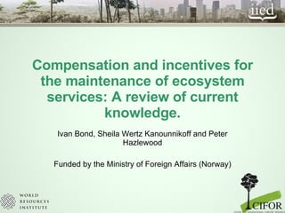 Compensation and incentives for the maintenance of ecosystem services: A review of current knowledge. Ivan Bond, Sheila Wertz Kanounnikoff and Peter Hazlewood Funded by the Ministry of Foreign Affairs (Norway) 