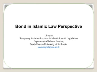 Bond in Islamic Law Perspective
I.Saujan
Temporary Assistant Lecturer in Islamic Law & Legislation
Department of Islamic Studies,
South Eastern University of Sri Lanka
savjaniqbal@seu.ac.lk
 