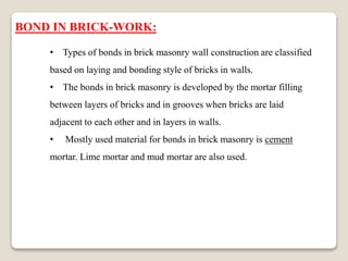 BOND IN BRICK-WORK:
• Types of bonds in brick masonry wall construction are classified
based on laying and bonding style of bricks in walls.
• The bonds in brick masonry is developed by the mortar filling
between layers of bricks and in grooves when bricks are laid
adjacent to each other and in layers in walls.
• Mostly used material for bonds in brick masonry is cement
mortar. Lime mortar and mud mortar are also used.
 