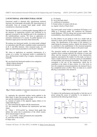 IJRET: International Journal of Research in Engineering and Technology eISSN: 2319-1163 | pISSN: 2321-7308
__________________________________________________________________________________________
Volume: 02 Issue: 12 | Dec-2013, Available @ http://www.ijret.org 524
2. FUNCTIONAL AND STRUCTURAL STUDY
Functional model is obtained after transforming technical
functions into bond-graph sub-models [7]. Interconnection of
sub-models from an a-causal bond graph model which
considered as a functional one [13]
The Bond Graph tool is a unified graphic language [13] for all
the domains of engineering sciences and confirmed as an
approach structured in the modeling and in the simulation of
the multidisciplinary systems. We chose as application an
automatic transmission of a scooter. Its global function is to
transform engine power into back wheel motion [7].
We propose two functional models. An initial model validated
in a precedent study [7] and a candidate model constituted by
an R, C and MSe elements. After structural study, we will
apply our optimization procedure to size R and C elements.
We chose as application an automatic transmission of a
scooter of a scooter. Its functional model is established by
three sub-functional models (Fig.1) (engine, transmission and
load) [7].
We can classify the functional models in two categories:
- Model without element E
- Model with element E
Fig. 1: Model candidate of automatic transmission of scooter
[7]
Jeq: represents the equivalent rotation inertia applied to the
back wheel. It takes into account the mass of the scooter, the
user and the rotational inertia of the wheel;
Jm: moment of inertia of the apparent engine relative to its
output shaft (Kg/m2
);
IC1: link connecting the engine with the transmission;
lc2: the connexion link between the transmission and back
wheel.
R = R(ωr) = -0.5.Cx.ρ.S.R1
3
.ωr ; element bond graph that
defines the action due to penetration of the whole scooter,
driver and passenger in the air;
Cpr = - mt g sinθ R1 ; torque generated by the road profile;
mt: total mass of the scooter;
θ: Slope value;
ρ : Air density;
R1: ray of the back wheel;
Cx: coefficient of resistance;
S: frontal surface of contact with the air;
ωr: angular velocity of back wheel.
The bond graph causal model is considered (D.Tanguy et al
2000) as a structural model. We synthesise the structural
model (Rahmani, 1993) by taking into account control criteria
(controllability, observability and invertibility).
In what follows we are going to work on a model with an
element E which will be retained as a model candidate for the
sizing. The identification of the nature of the element E is
made during the structural analysis. Indeed, the element E has
to contribute to the establishment of the structural properties
of control which the designers impose on the passive part.
The structural models are bond-graph causal models. The
causality allows creating explicitly the relations of cause and
effect, and the structure of calculation of the characteristic
equations associated to the models. For this study, we have to
retain a model which has to verify the criteria of controllability
of observability and structural inversibility. The model of our
conception is the one of the transmission, which has to
contribute to the check of these criteria. At a first level, to
have the compulsory structural properties, the element E has to
be a modulated source of effort. Then, we make an U2 control
[7] (Fig.2) associated to this element E.
Fig.2: Model candidate [7].
To improve the performances and possibly to limit the use of
power among the source of controller U2 we propose at a
second level the following model (Fig.3)
Fig. 3: Proposed Model
Engin
Load
Transmission
 