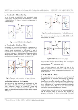 IJRET: International Journal of Research in Engineering and Technology eISSN: 2319-1163 | pISSN: 2321-7308
__________________________________________________________________________________________
Volume: 02 Issue: 12 | Dec-2013, Available @ http://www.ijret.org 525
2.1 Consideration of Controllability
To put the model in model BGD, it is necessary to make
duality sources. Thus the criterion of controllability is verified
with dualization of U1 which we consider as being a source of
controller (Fig.4).
Fig. 4: Model BGD (derived bond-graph)
2.2 Consideration of the Inversibility
According to the criteria of inversibility of A. Rahmani [12],
we should have the same number of inputs and outputs. The
proposed model is established by two outputs y1 and y2
(respectively the rotation speed of the engine and the wheel),
two inputs which are U1 and U2. By applying the procedures
of consideration of the inversibility, we deduct the shortest
causal paths connecting the inputs and the outputs (Fig 5).
Fig. 5: The causal roads connecting the input with output
2.3. Consideration of the Observability
The first step of the procedure of consideration of the
observability is the stake of the model bond-graph in BGI. At
first, it is necessary to verify the existence of a causal path
between every sensor and a dynamic element (I or C) and
making all the dynamic elements in complete causality during
BGI (Fig.6).
Fig.6: The causal roads every element C or I and the sensors.
The second step consists in putting the model in BGD with the
dualization of the sensors.
Fig.7: Model BGD (derived bond-graph)
To assure the criterion of observability, it is necessary to
dualise the sensor
*
1D f , the relatives to y1.
After verifying structurally our model, we pass to the
following step which consists in making a study behavioral of
our model with the aim of sizing the passive elements of the
model candidate.
3. BEHAVIORAL STUDY
In our days the sizing of the systems is made by a set of
simulation either by modifying the structure by programs
intelligent as the genetic programming [6, 14], or by
modifying the parameters of the structures while limiting itself
to a compromise between the performances wished and the
power of actuators [12] These practices engender a conception
under optimal as far as they do not take into account the
interactions between passive and active elements.
A current method of sizing [6, 15] of the systems is made by a
set of simulation either by modifying the structure by
programs intelligent as the genetic programming. Other used
 