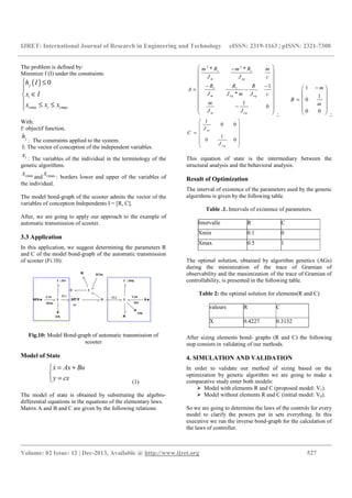 IJRET: International Journal of Research in Engineering and Technology eISSN: 2319-1163 | pISSN: 2321-7308
__________________________________________________________________________________________
Volume: 02 Issue: 12 | Dec-2013, Available @ http://www.ijret.org 527
The problem is defined by:
Minimize f (I) under the constraints:
( )
min max
0j
i
i i i
h I
x I
x x x
≤

∈
 ≤ ≤
With:
f: objectif function.
jh
: The constraints applied to the system.
I: The vector of conception of the independent variables.
ix : The variables of the individual in the terminology of the
genetic algorithms.
minix and maxix : borders lower and upper of the variables of
the individual.
The model bond-graph of the scooter admits the vector of the
variables of conception Independents I = [R, C].
After, we are going to apply our approach to the example of
automatic transmission of scooter.
3.3 Application
In this application, we suggest determining the parameters R
and C of the model bond-graph of the automatic transmission
of scooter (Fi.10):
Fig.10: Model Bond-graph of automatic transmission of
scooter
Model of State
x Ax Bu
y cx
= +

=
&
(1)
The model of state is obtained by substituting the algebro-
differential equations in the equations of the elementary laws.
Matrix A and B and C are given by the following relations:
2 2
1 1
1 1
* *
1
*
1
0
m eq
m eq eq
m eq
m R m R m
J J c
R R R
A
J J m J c
m
J J
 −
 
 
 − −
 = −
 
 
 −
 
  ;
1
1
0
0 0
m
B
m
− 
 
 =
 
 
  ;
1
0 0
1
0 0
m
eq
J
C
J
 
 
 =
 
 
 
This equation of state is the intermediary between the
structural analysis and the behavioral analysis.
Result of Optimization
The interval of existence of the parameters used by the genetic
algorithms is given by the following table.
Table .1. Intervals of existence of parameters.
Intervalle R C
Xmin 0.1 0
Xmax 0.5 1
The optimal solution, obtained by algorithm genetics (AGs)
during the minimization of the trace of Gramian of
observability and the maximization of the trace of Gramian of
controllability, is presented in the following table.
Table 2: the optimal solution for elements(R and C)
valeurs R C
X 0.4227 0.3132
After sizing elements bond- graphs (R and C) the following
step consists in validating of our methods.
4. SIMULATION AND VALIDATION
In order to validate our method of sizing based on the
optimization by genetic algorithm we are going to make a
comparative study enter both models:
Model with elements R and C (proposed model: V1).
Model without elements R and C (initial model: V0).
So we are going to determine the laws of the controls for every
model to clarify the powers put in sets everything. In this
executive we run the inverse bond-graph for the calculation of
the laws of controller.
 