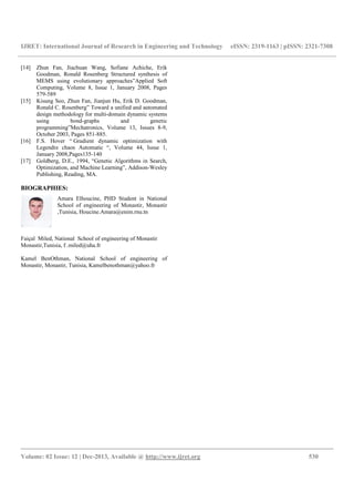 IJRET: International Journal of Research in Engineering and Technology eISSN: 2319-1163 | pISSN: 2321-7308
__________________________________________________________________________________________
Volume: 02 Issue: 12 | Dec-2013, Available @ http://www.ijret.org 530
[14] Zhun Fan, Jiachuan Wang, Sofiane Achiche, Erik
Goodman, Ronald Rosenberg Structured synthesis of
MEMS using evolutionary approaches”Applied Soft
Computing, Volume 8, Issue 1, January 2008, Pages
579-589
[15] Kisung Seo, Zhun Fan, Jianjun Hu, Erik D. Goodman,
Ronald C. Rosenberg” Toward a unified and automated
design methodology for multi-domain dynamic systems
using bond-graphs and genetic
programming”Mechatronics, Volume 13, Issues 8-9,
October 2003, Pages 851-885.
[16] F.S. Hover “ Gradient dynamic optimization with
Legendre chaos Automatic “, Volume 44, Issue 1,
January 2008,Pages135-140
[17] Goldberg, D.E., 1994, “Genetic Algorithms in Search,
Optimization, and Machine Learning”, Addison-Wesley
Publishing, Reading, MA.
BIOGRAPHIES:
Amara Elhoucine, PHD Student in National
School of engineering of Monastir, Monastir
,Tunisia, Houcine.Amara@enim.rnu.tn
Faiçal Miled, National School of engineering of Monastir
Monastir,Tunisia, f .miled@uha.fr
Kamel BenOthman, National School of engineering of
Monastir, Monastir, Tunisia, Kamelbenothman@yahoo.fr
 