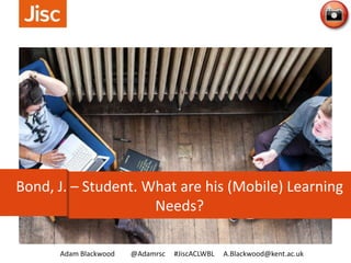 Adam Blackwood @Adamrsc #JiscACLWBL A.Blackwood@kent.ac.uk
Bond, J. – Student. What are his (Mobile) Learning
Needs?
 