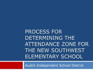 PROCESS FOR
DETERMINING THE
ATTENDANCE ZONE FOR
THE NEW SOUTHWEST
ELEMENTARY SCHOOL
Austin Independent School District
 
