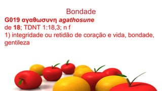 Bondade
G019 αγαθωσυνη agathosune
de 18; TDNT 1:18,3; n f
1) integridade ou retidão de coração e vida, bondade,
gentileza
 