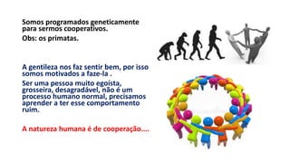 Somos programados geneticamente
para sermos cooperativos.
Obs: os primatas.
A gentileza nos faz sentir bem, por isso
somos motivados a faze-la .
Ser uma pessoa muito egoísta,
grosseira, desagradável, não é um
processo humano normal, precisamos
aprender a ter esse comportamento
ruim.
A natureza humana é de cooperação....
 