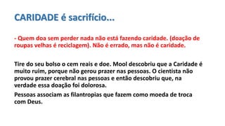 CARIDADE é sacrifício...
- Quem doa sem perder nada não está fazendo caridade. (doação de
roupas velhas é reciclagem). Não é errado, mas não é caridade.
Tire do seu bolso o cem reais e doe. Mool descobriu que a Caridade é
muito ruim, porque não gerou prazer nas pessoas. O cientista não
provou prazer cerebral nas pessoas e então descobriu que, na
verdade essa doação foi dolorosa.
Pessoas associam as filantropias que fazem como moeda de troca
com Deus.
 