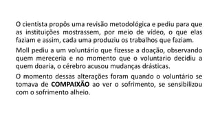 O cientista propôs uma revisão metodológica e pediu para que
as instituições mostrassem, por meio de vídeo, o que elas
faziam e assim, cada uma produziu os trabalhos que faziam.
Moll pediu a um voluntário que fizesse a doação, observando
quem mereceria e no momento que o voluntario decidiu a
quem doaria, o cérebro acusou mudanças drásticas.
O momento dessas alterações foram quando o voluntário se
tomava de COMPAIXÃO ao ver o sofrimento, se sensibilizou
com o sofrimento alheio.
 