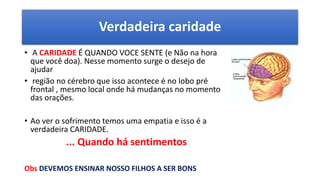 Verdadeira caridade
• A CARIDADE É QUANDO VOCE SENTE (e Não na hora
que você doa). Nesse momento surge o desejo de
ajudar
• região no cérebro que isso acontece é no lobo pré
frontal , mesmo local onde há mudanças no momento
das orações.
• Ao ver o sofrimento temos uma empatia e isso é a
verdadeira CARIDADE.
... Quando há sentimentos
Obs DEVEMOS ENSINAR NOSSO FILHOS A SER BONS
 