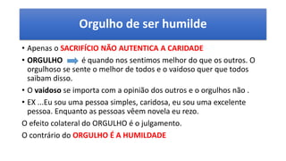 Orgulho de ser humilde
• Apenas o SACRIFÍCIO NÃO AUTENTICA A CARIDADE
• ORGULHO é quando nos sentimos melhor do que os outros. O
orgulhoso se sente o melhor de todos e o vaidoso quer que todos
saibam disso.
• O vaidoso se importa com a opinião dos outros e o orgulhos não .
• EX ...Eu sou uma pessoa simples, caridosa, eu sou uma excelente
pessoa. Enquanto as pessoas vêem novela eu rezo.
O efeito colateral do ORGULHO é o julgamento.
O contrário do ORGULHO É A HUMILDADE
 