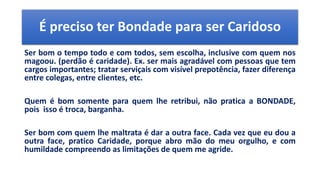 É preciso ter Bondade para ser Caridoso
Ser bom o tempo todo e com todos, sem escolha, inclusive com quem nos
magoou. (perdão é caridade). Ex. ser mais agradável com pessoas que tem
cargos importantes; tratar serviçais com visível prepotência, fazer diferença
entre colegas, entre clientes, etc.
Quem é bom somente para quem lhe retribui, não pratica a BONDADE,
pois isso é troca, barganha.
Ser bom com quem lhe maltrata é dar a outra face. Cada vez que eu dou a
outra face, pratico Caridade, porque abro mão do meu orgulho, e com
humildade compreendo as limitações de quem me agride.
 