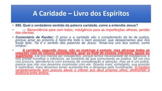 A Caridade – Livro dos Espíritos
• 886. Qual o verdadeiro sentido da palavra caridade, como a entendia Jesus?
• — Benevolência para com todos, indulgência para as imperfeições alheias, perdão
das ofensas.
• Comentário de Kardec: O amor e a caridade são o complemento da lei de justiça,
porque amar ao próximo é fazer-lhe todo o bem possível, que desejaríamos que nos
fosse feito. Tal é o sentido das palavras de Jesus: “Amai-vos uns aos outros, como
irmãos”.
• A caridade, segundo Jesus, não se restringe à esmola, mas abrange todas as
relações com os nossos semelhantes, quer se trate de nossos inferiores, iguais ou
superiores. Ela nos manda ser indulgentes, porque temos necessidade de indulgência, e
nos proíbe humilhar o infortúnio, ao contrário do que comumente se pratica. Se um rico
nos procura, atendemo-lo com excesso de consideração e atenção, mas se é um pobre,
parece que não nos devemos incomodar com ele. Quanto mais, entretanto, sua posição
é lastimável, mais devemos temer aumentar-lhe a desgraça pela humilhação. O homem
verdadeiramente bom procura elevar o inferior aos seus próprios olhos, diminuindo a
distância entre ambos.
 