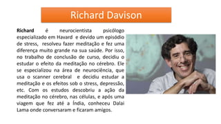 Richard Davison
Richard é neurocientista psicólogo
especializado em Havard e devido um episódio
de stress, resolveu fazer meditação e fez uma
diferença muito grande na sua saúde. Por isso,
no trabalho de conclusão de curso, decidiu o
estudar o efeito da meditação no cérebro. Ele
se especializou na área de neurociência, que
usa o scanner cerebral e decidiu estudar a
meditação e os efeitos sob o stress, depressão,
etc. Com os estudos descobriu a ação da
meditação no cérebro, nas células, e após uma
viagem que fez até a Índia, conheceu Dalai
Lama onde conversaram e ficaram amigos.
 