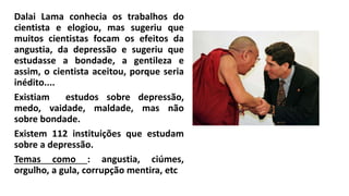 Dalai Lama conhecia os trabalhos do
cientista e elogiou, mas sugeriu que
muitos cientistas focam os efeitos da
angustia, da depressão e sugeriu que
estudasse a bondade, a gentileza e
assim, o cientista aceitou, porque seria
inédito....
Existiam estudos sobre depressão,
medo, vaidade, maldade, mas não
sobre bondade.
Existem 112 instituições que estudam
sobre a depressão.
Temas como : angustia, ciúmes,
orgulho, a gula, corrupção mentira, etc
 