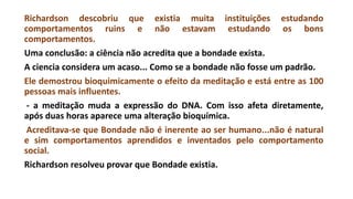 Richardson descobriu que existia muita instituições estudando
comportamentos ruins e não estavam estudando os bons
comportamentos.
Uma conclusão: a ciência não acredita que a bondade exista.
A ciencia considera um acaso... Como se a bondade não fosse um padrão.
Ele demostrou bioquimicamente o efeito da meditação e está entre as 100
pessoas mais influentes.
- a meditação muda a expressão do DNA. Com isso afeta diretamente,
após duas horas aparece uma alteração bioquímica.
Acreditava-se que Bondade não é inerente ao ser humano...não é natural
e sim comportamentos aprendidos e inventados pelo comportamento
social.
Richardson resolveu provar que Bondade existia.
 