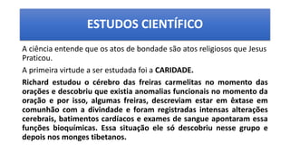 ESTUDOS CIENTÍFICO
A ciência entende que os atos de bondade são atos religiosos que Jesus
Praticou.
A primeira virtude a ser estudada foi a CARIDADE.
Richard estudou o cérebro das freiras carmelitas no momento das
orações e descobriu que existia anomalias funcionais no momento da
oração e por isso, algumas freiras, descreviam estar em êxtase em
comunhão com a divindade e foram registradas intensas alterações
cerebrais, batimentos cardíacos e exames de sangue apontaram essa
funções bioquímicas. Essa situação ele só descobriu nesse grupo e
depois nos monges tibetanos.
 