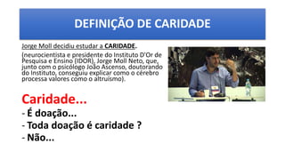 DEFINIÇÃO DE CARIDADE
Jorge Moll decidiu estudar a CARIDADE.
(neurocientista e presidente do Instituto D'Or de
Pesquisa e Ensino (IDOR), Jorge Moll Neto, que,
junto com o psicólogo João Ascenso, doutorando
do Instituto, conseguiu explicar como o cérebro
processa valores como o altruísmo).
Caridade...
- É doação...
- Toda doação é caridade ?
- Não...
 