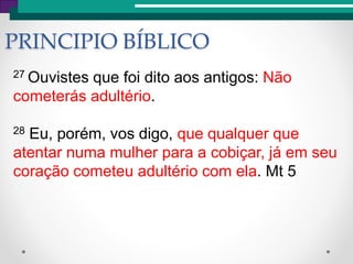 PRINCIPIO BÍBLICO
27 Ouvistes que foi dito aos antigos: Não
cometerás adultério.
28 Eu, porém, vos digo, que qualquer que
atentar numa mulher para a cobiçar, já em seu
coração cometeu adultério com ela. Mt 5
 