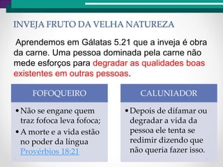 INVEJA FRUTO DA VELHA NATUREZA
Aprendemos em Gálatas 5.21 que a inveja é obra
da carne. Uma pessoa dominada pela carne não
mede esforços para degradar as qualidades boas
existentes em outras pessoas.
FOFOQUEIRO
•Não se engane quem
traz fofoca leva fofoca;
•A morte e a vida estão
no poder da língua
Provérbios 18:21
CALUNIADOR
•Depois de difamar ou
degradar a vida da
pessoa ele tenta se
redimir dizendo que
não queria fazer isso.
 