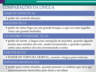 COMPARAÇÕES DA LÍNGUA
LEME DE NAVIO TG 3:4
• poder de controle direção;
FAGULHA TG 3:5
• poder de atirar fogo em um grande bosque, o que era uma fagulha
virou um grande incêndio;
UM MEMBRO VENENOSO TG 3:8
• poder de morte, a língua esta carregada de peçonha, quando alguém
escuta uma mentira ela esta sendo envenenada, e quando a pessoa
conta uma mentira ela esta envenenando a outra
CHICOTE JO 5:21
• PODER DE TORTURA MORTAL, usando a língua para torturar;
NAVALHA AFIADA SL 57:4
• poder para cortar relações, quantas pessoas vc conhece que teve seu
relacionamento destruídos pelo disse e me disse.
 
