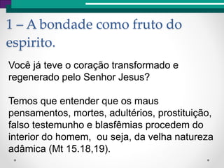 1 – A bondade como fruto do
espirito.
Você já teve o coração transformado e
regenerado pelo Senhor Jesus?
Temos que entender que os maus
pensamentos, mortes, adultérios, prostituição,
falso testemunho e blasfêmias procedem do
interior do homem, ou seja, da velha natureza
adâmica (Mt 15.18,19).
 