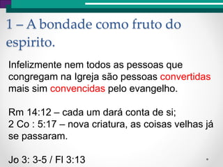 1 – A bondade como fruto do
espirito.
Infelizmente nem todos as pessoas que
congregam na Igreja são pessoas convertidas
mais sim convencidas pelo evangelho.
Rm 14:12 – cada um dará conta de si;
2 Co : 5:17 – nova criatura, as coisas velhas já
se passaram.
Jo 3: 3-5 / Fl 3:13
 