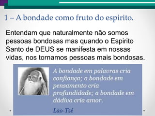 1 – A bondade como fruto do espirito.
Entendam que naturalmente não somos
pessoas bondosas mas quando o Espirito
Santo de DEUS se manifesta em nossas
vidas, nos tornamos pessoas mais bondosas.
 