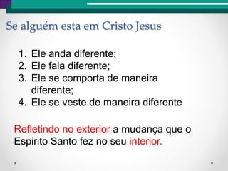Se alguém esta em Cristo Jesus
1. Ele anda diferente;
2. Ele fala diferente;
3. Ele se comporta de maneira
diferente;
4. Ele se veste de maneira diferente
Refletindo no exterior a mudança que o
Espirito Santo fez no seu interior.
 