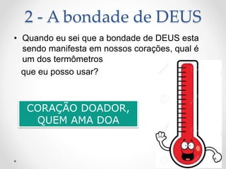 2 - A bondade de DEUS
• Quando eu sei que a bondade de DEUS esta
sendo manifesta em nossos corações, qual é
um dos termômetros
que eu posso usar?
CORAÇÃO DOADOR,
QUEM AMA DOA
 